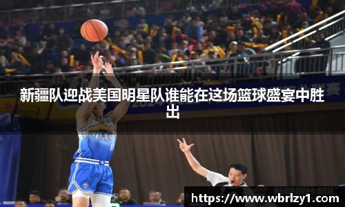 新疆队迎战美国明星队谁能在这场篮球盛宴中胜出