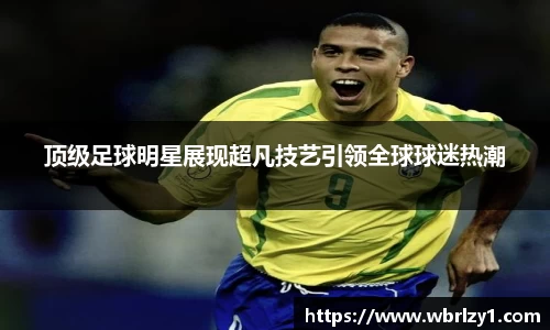 顶级足球明星展现超凡技艺引领全球球迷热潮